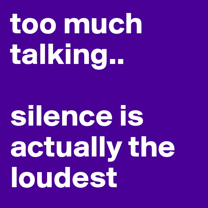 too much talking.. 

silence is actually the loudest