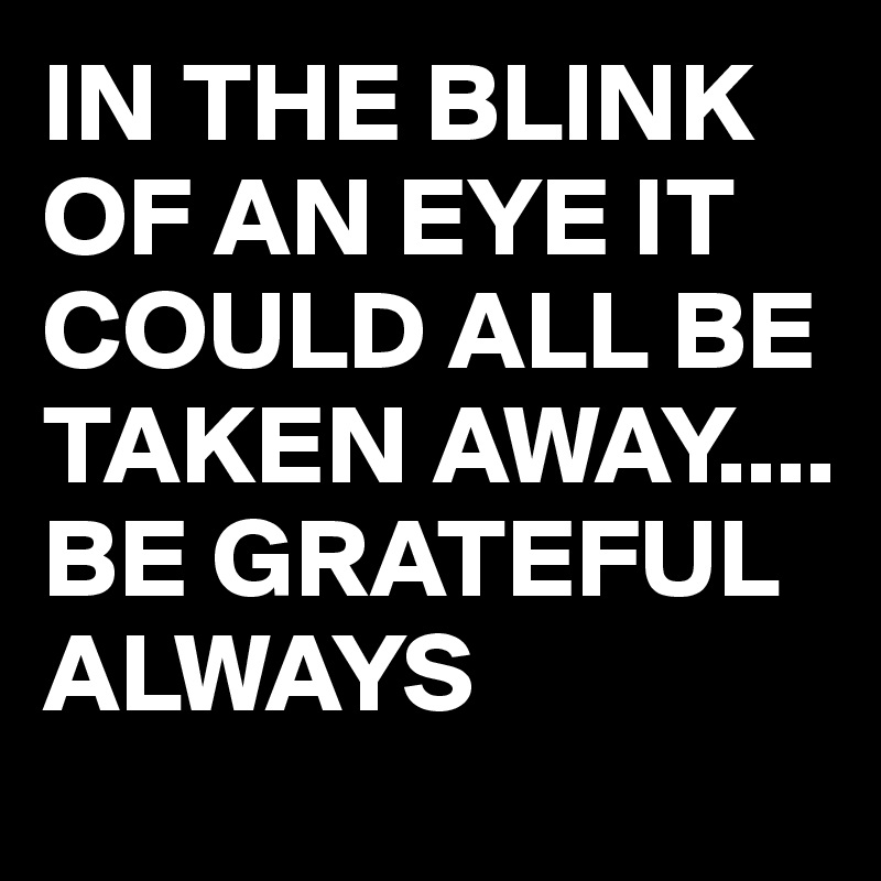 IN THE BLINK OF AN EYE IT COULD ALL BE TAKEN AWAY....
BE GRATEFUL ALWAYS