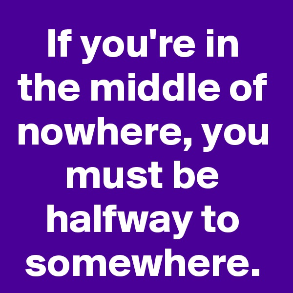 If you're in the middle of nowhere, you must be halfway to somewhere.