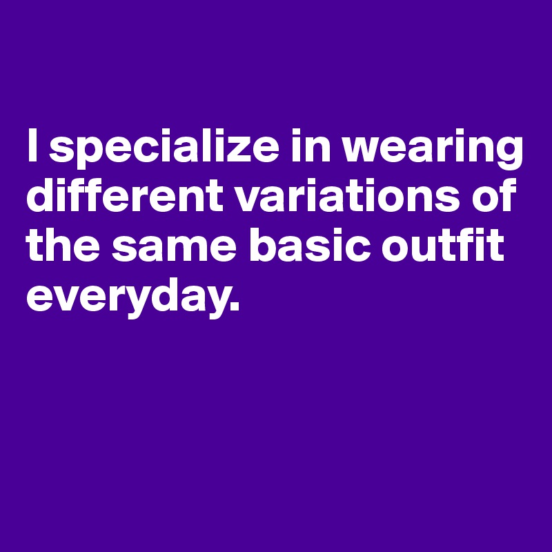 

I specialize in wearing different variations of the same basic outfit everyday. 


