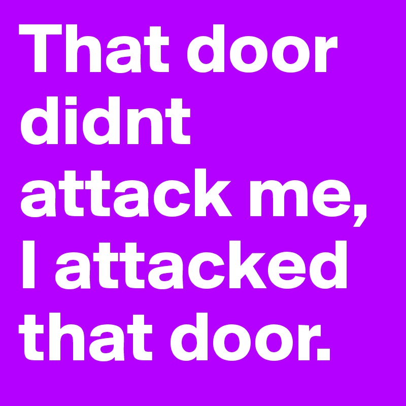 That door didnt attack me, I attacked that door.