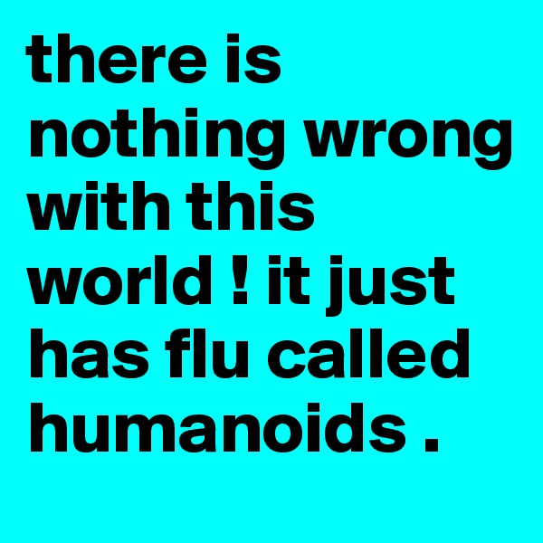there is nothing wrong with this world ! it just has flu called humanoids . 