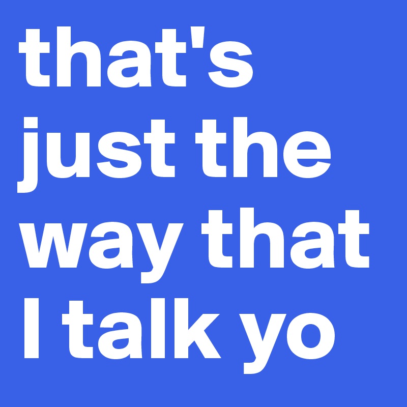 that's just the way that I talk yo