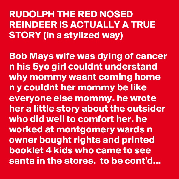 RUDOLPH THE RED NOSED REINDEER IS ACTUALLY A TRUE STORY (in a stylized way)

Bob Mays wife was dying of cancer n his 5yo girl couldnt understand why mommy wasnt coming home n y couldnt her mommy be like everyone else mommy. he wrote her a little story about the outsider who did well to comfort her. he worked at montgomery wards n owner bought rights and printed booklet 4 kids who came to see santa in the stores.  to be cont'd...
