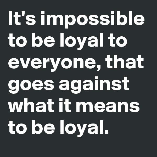 It's impossible to be loyal to everyone, that goes against what it means to be loyal.