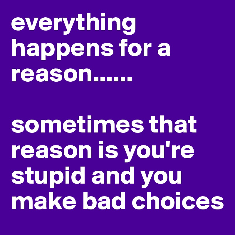 everything happens for a reason......

sometimes that reason is you're stupid and you make bad choices 