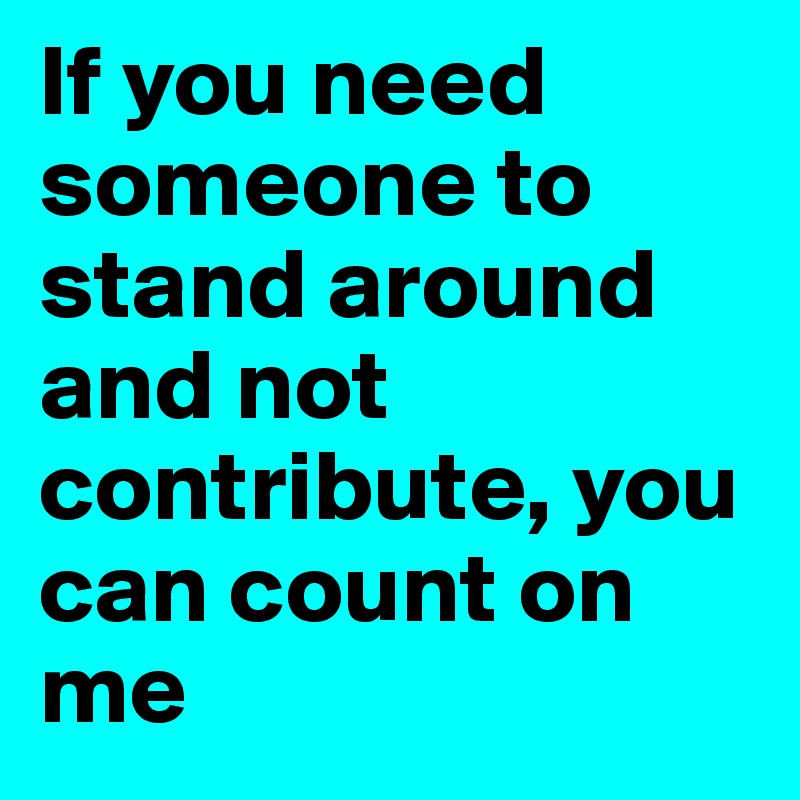 If you need someone to stand around and not contribute, you can count on me