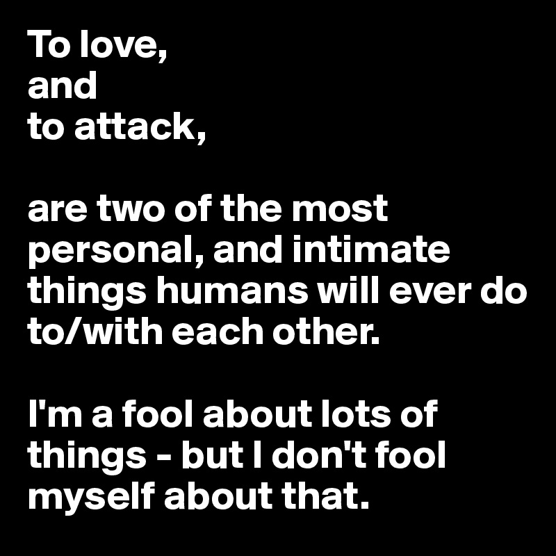 To love, 
and 
to attack,

are two of the most personal, and intimate things humans will ever do to/with each other.

I'm a fool about lots of things - but I don't fool myself about that.