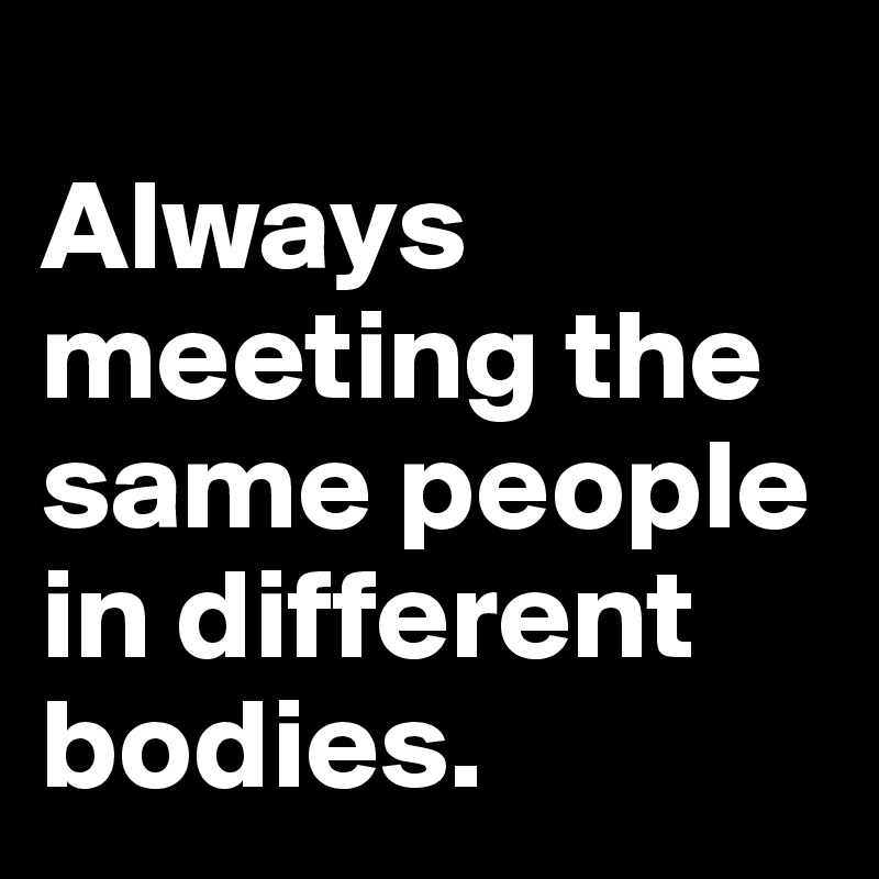 
Always meeting the same people in different bodies. 