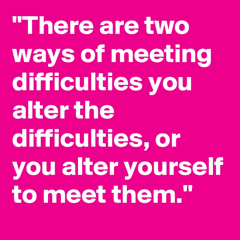 "There are two ways of meeting difficulties you alter the difficulties, or you alter yourself to meet them."