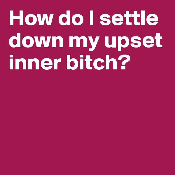 How do I settle down my upset inner bitch?



