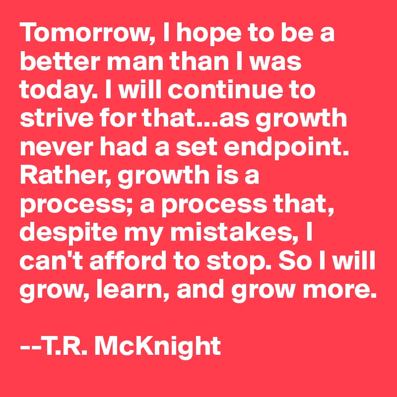 Tomorrow, I hope to be a better man than I was today. I will continue to strive for that...as growth never had a set endpoint. Rather, growth is a process; a process that, despite my mistakes, I can't afford to stop. So I will grow, learn, and grow more.

--T.R. McKnight