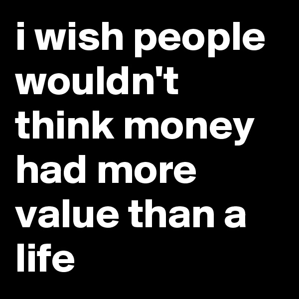 i wish people wouldn't think money had more value than a life