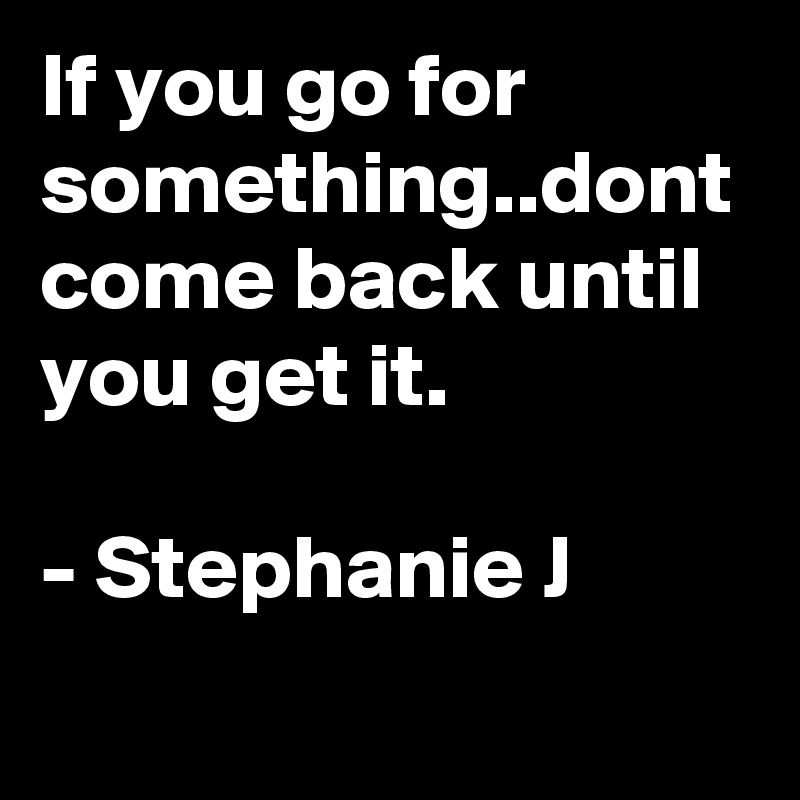 If you go for something..dont come back until you get it.

- Stephanie J