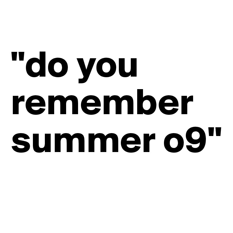 
"do you remember summer o9"
