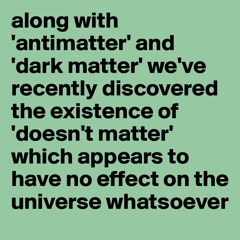 along with 'antimatter' and 'dark matter' we've recently discovered the existence of 'doesn't matter' which appears to have no effect on the universe whatsoever