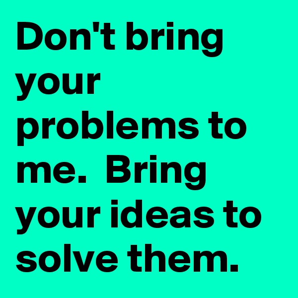 Don't bring your problems to me.  Bring your ideas to solve them. 