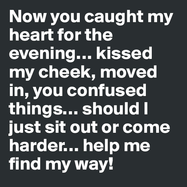 Now you caught my heart for the evening… kissed my cheek, moved in, you confused things… should I just sit out or come harder… help me find my way!