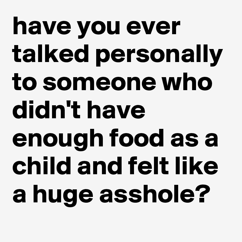 have you ever talked personally to someone who didn't have enough food as a child and felt like a huge asshole?