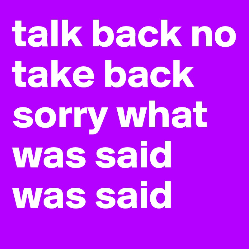 talk back no take back sorry what was said was said 