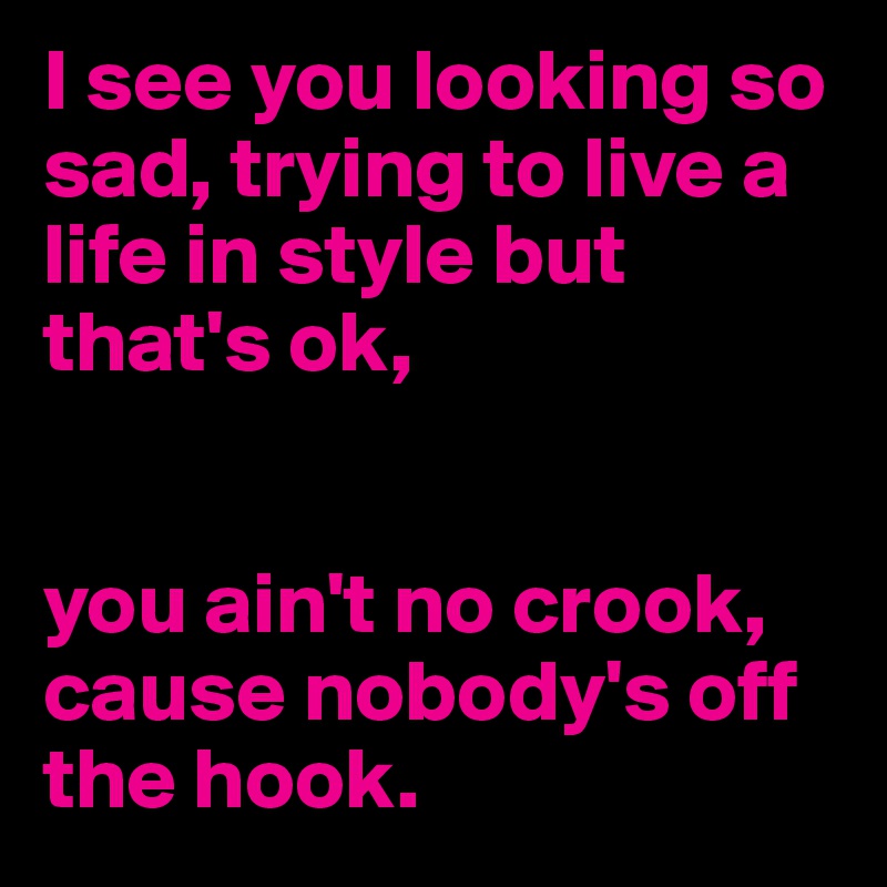 I see you looking so sad, trying to live a life in style but that's ok, 


you ain't no crook, cause nobody's off the hook.