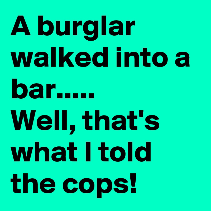 A burglar walked into a bar.....
Well, that's what I told the cops!