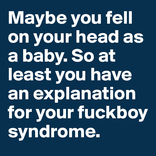 Maybe you fell on your head as a baby. So at least you have an explanation for your fuckboy syndrome. 
