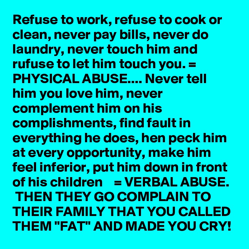 Refuse to work, refuse to cook or clean, never pay bills, never do    laundry, never touch him and rufuse to let him touch you. = PHYSICAL ABUSE.... Never tell him you love him, never complement him on his complishments, find fault in everything he does, hen peck him at every opportunity, make him feel inferior, put him down in front of his children    = VERBAL ABUSE.   THEN THEY GO COMPLAIN TO THEIR FAMILY THAT YOU CALLED THEM "FAT" AND MADE YOU CRY!