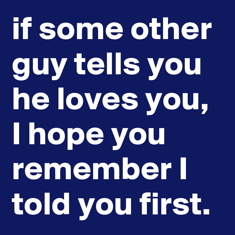 if some other guy tells you he loves you, I hope you remember I told you first. 