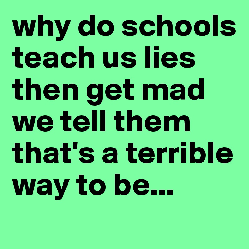 why do schools teach us lies then get mad we tell them that's a terrible way to be...