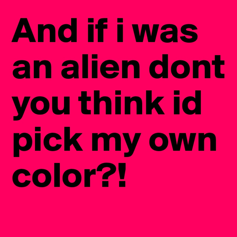 And if i was an alien dont you think id pick my own color?!