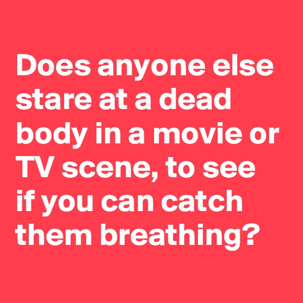 
Does anyone else stare at a dead body in a movie or TV scene, to see if you can catch them breathing?
