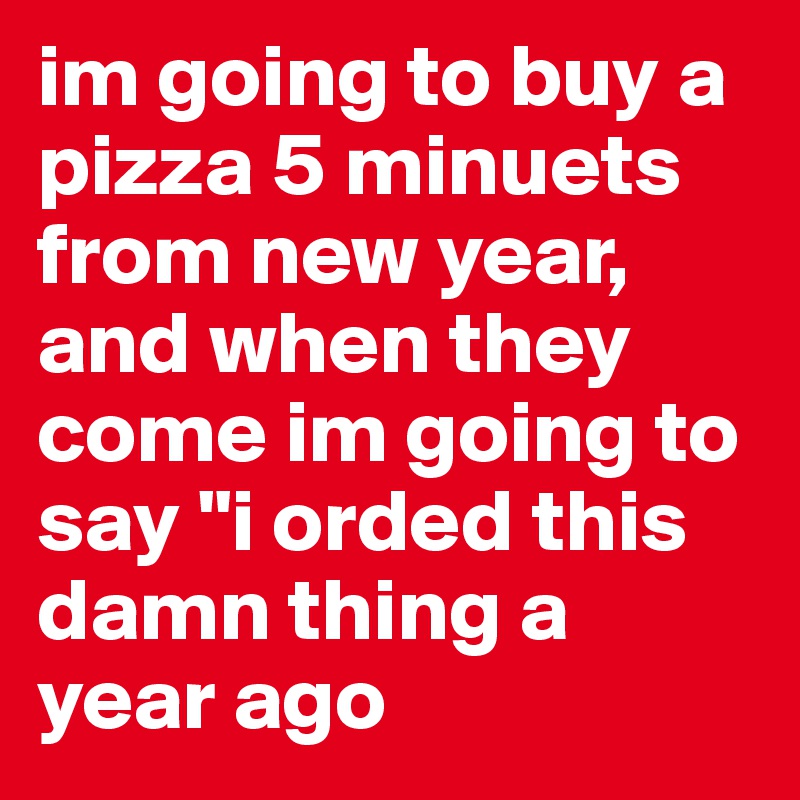 im going to buy a pizza 5 minuets from new year, and when they come im going to say "i orded this damn thing a year ago 