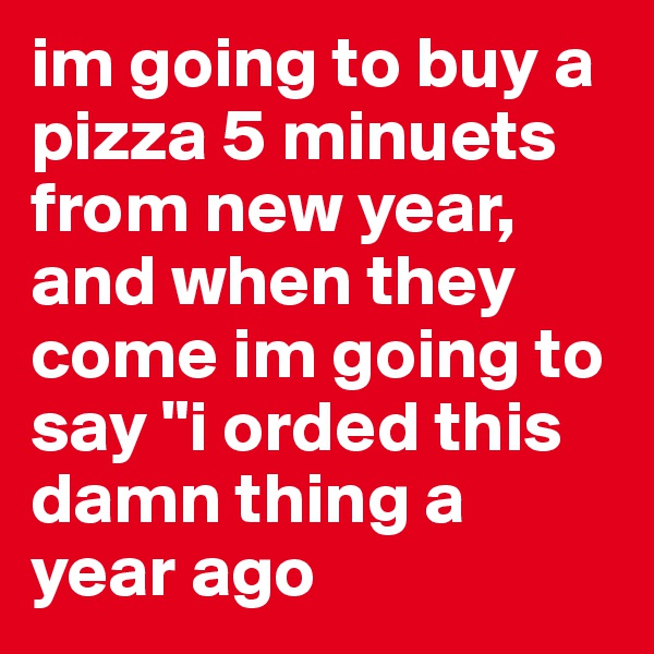 im going to buy a pizza 5 minuets from new year, and when they come im going to say "i orded this damn thing a year ago 