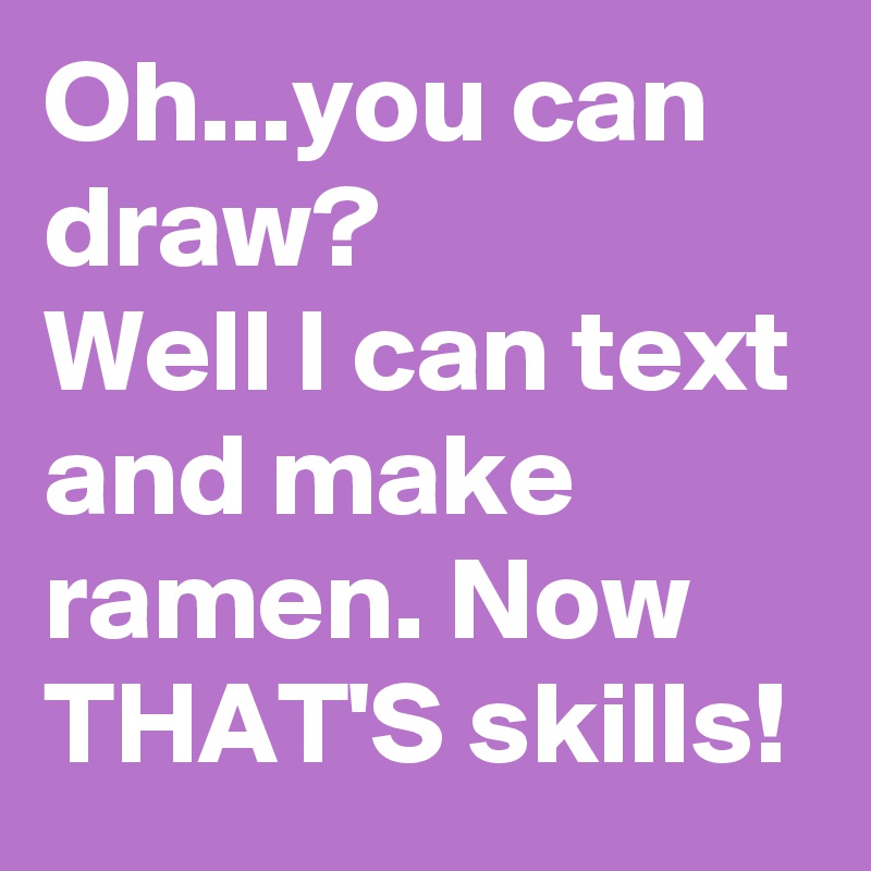 Oh...you can draw?
Well I can text and make ramen. Now THAT'S skills!