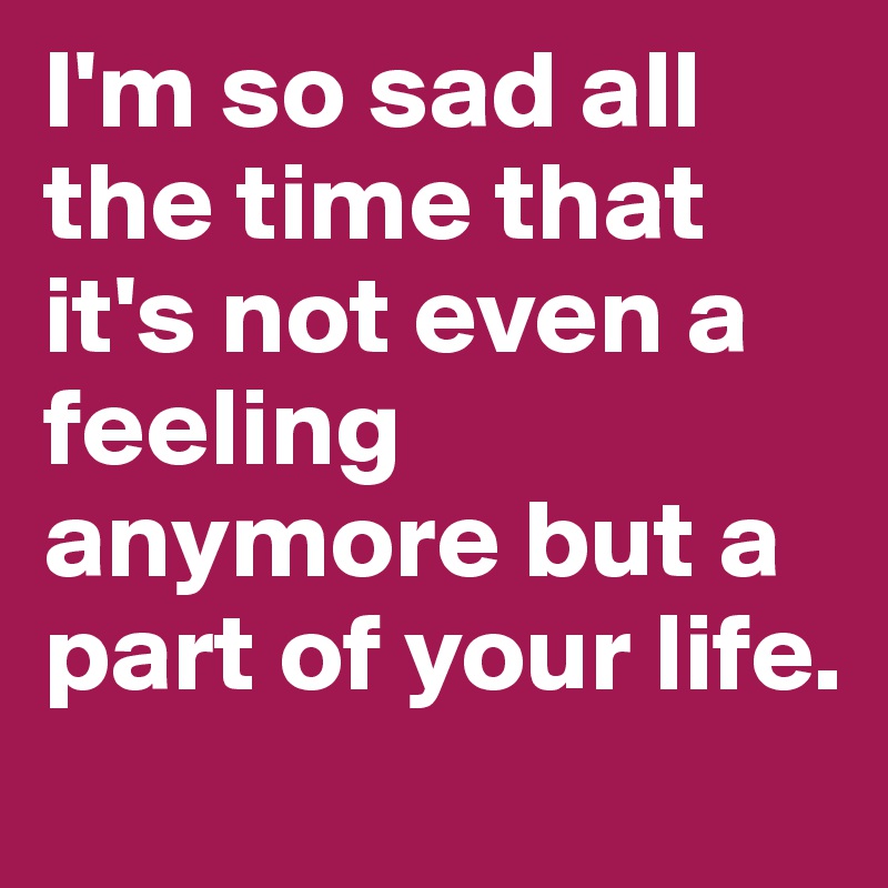 I'm so sad all the time that it's not even a feeling anymore but a part of your life. 