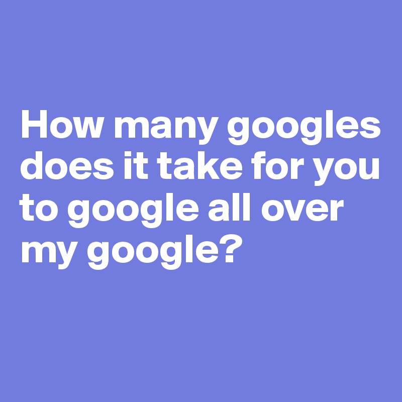 

How many googles does it take for you to google all over my google?

