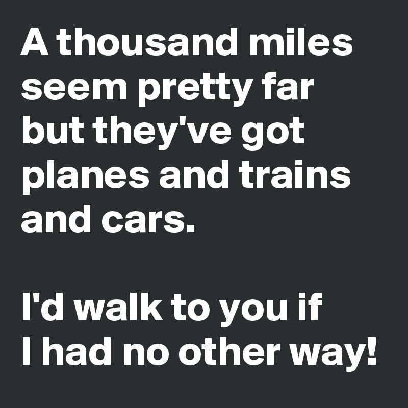 A thousand miles seem pretty far but they've got planes and trains and cars.

I'd walk to you if 
I had no other way!