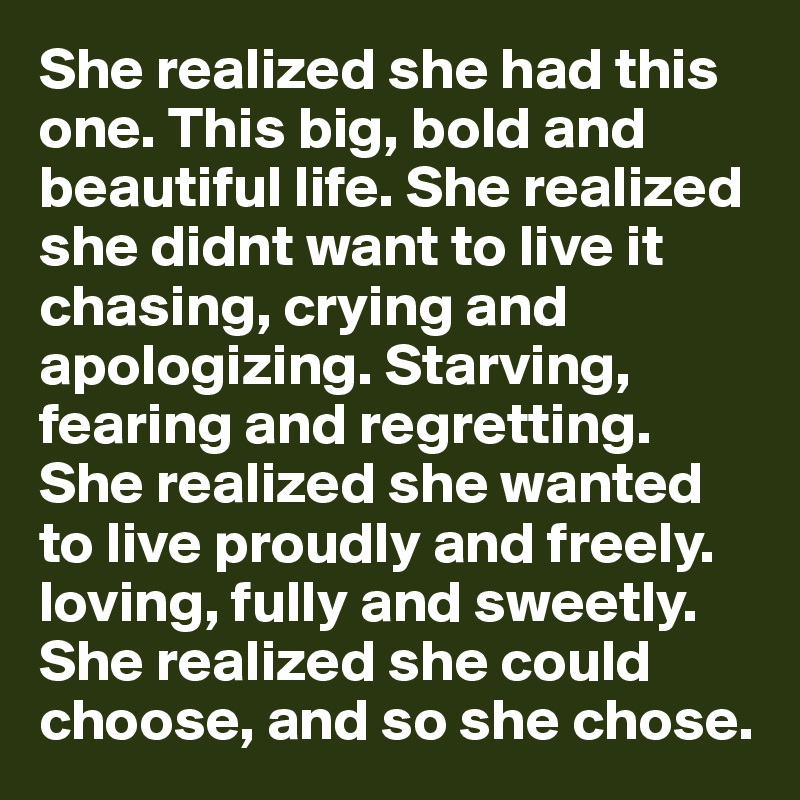 She realized she had this one. This big, bold and beautiful life. She realized she didnt want to live it chasing, crying and apologizing. Starving, fearing and regretting. She realized she wanted to live proudly and freely. loving, fully and sweetly. She realized she could choose, and so she chose.  