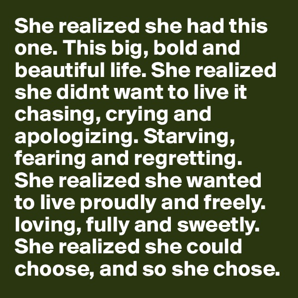 She realized she had this one. This big, bold and beautiful life. She realized she didnt want to live it chasing, crying and apologizing. Starving, fearing and regretting. She realized she wanted to live proudly and freely. loving, fully and sweetly. She realized she could choose, and so she chose.  