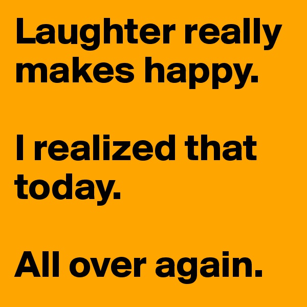 Laughter really makes happy.

I realized that today.

All over again.