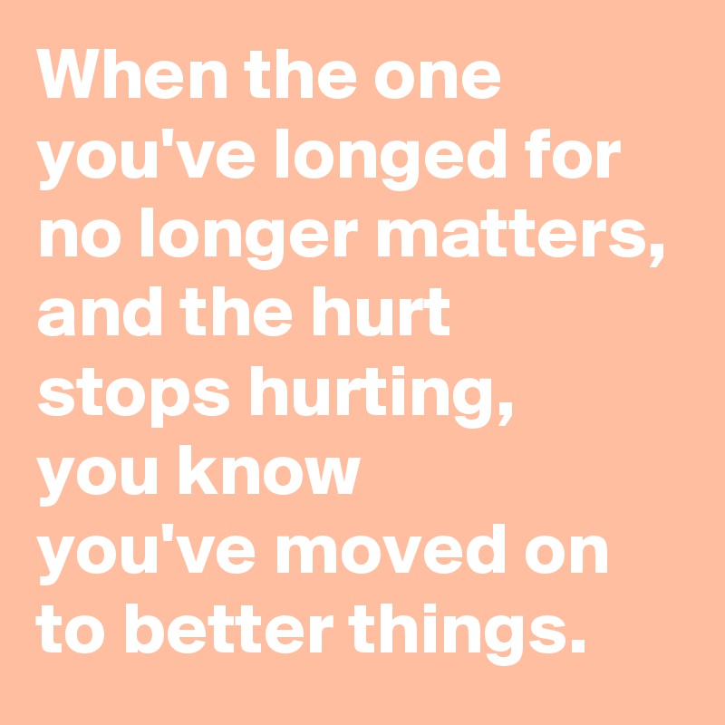 When the one 
you've longed for 
no longer matters,
and the hurt 
stops hurting, 
you know 
you've moved on 
to better things.