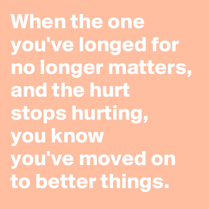 When the one 
you've longed for 
no longer matters,
and the hurt 
stops hurting, 
you know 
you've moved on 
to better things.