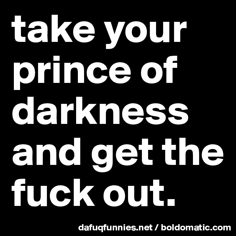 take your prince of darkness and get the fuck out. 