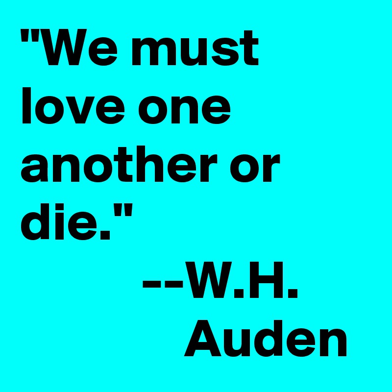 "We must love one another or die." 
           --W.H.                     Auden