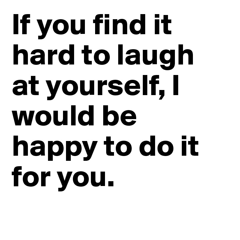 If you find it hard to laugh at yourself, I would be happy to do it for you.
