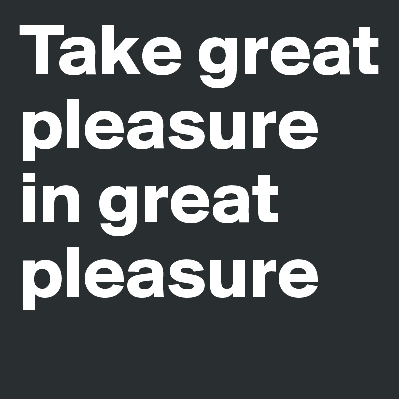 Take great pleasure in great pleasure