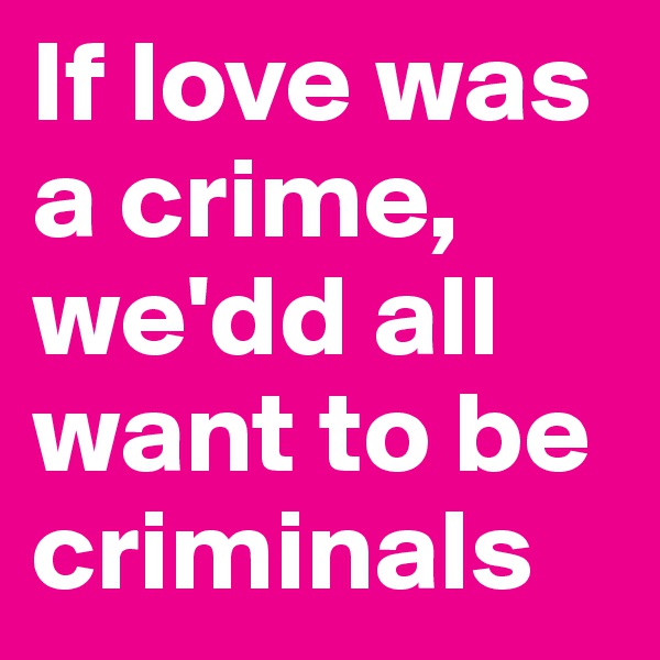 If love was a crime, we'dd all want to be criminals