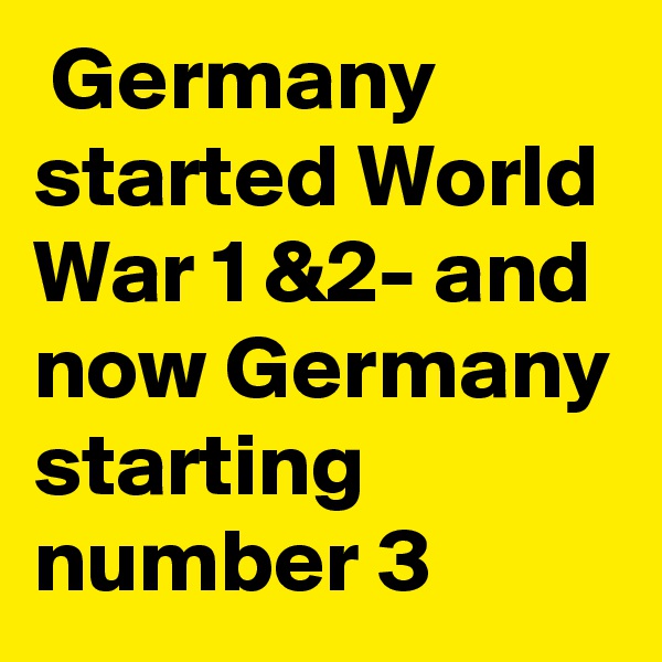  Germany started World War 1 &2- and now Germany starting number 3