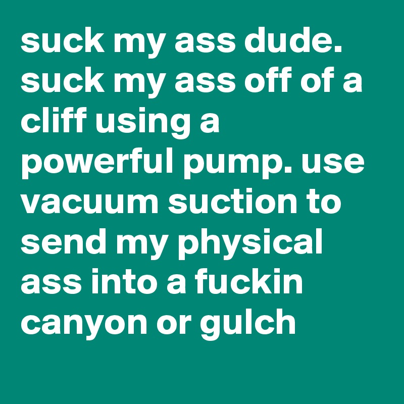 suck my ass dude. suck my ass off of a cliff using a powerful pump. use vacuum suction to send my physical ass into a fuckin canyon or gulch